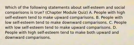 Which of the following statements about self-esteem and social comparisons is true? (Chapter Module Quiz) A. People with high self-esteem tend to make upward comparisons. B. People with low self-esteem tend to make downward comparisons. C. People with low self-esteem tend to make upward comparisons. D. People with high self-esteem tend to make both upward and downward comparisons.