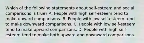 Which of the following statements about self-esteem and social comparisons is true? A. People with high self-esteem tend to make upward comparisons. B. People with low self-esteem tend to make downward comparisons. C. People with low self-esteem tend to make upward comparisons. D. People with high self-esteem tend to make both upward and downward comparisons.