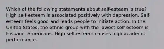 Which of the following statements about self-esteem is true? High self-esteem is associated positively with depression. Self-esteem feels good and leads people to initiate action. In the United States, the ethnic group with the lowest self-esteem is Hispanic Americans. High self-esteem causes high academic performance.