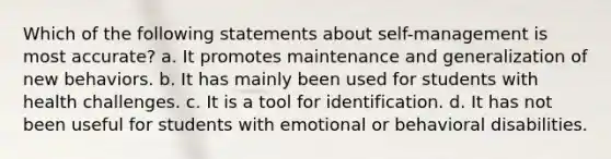 Which of the following statements about self-management is most accurate? a. It promotes maintenance and generalization of new behaviors. b. It has mainly been used for students with health challenges. c. It is a tool for identification. d. It has not been useful for students with emotional or behavioral disabilities.