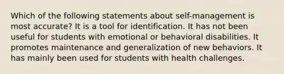 Which of the following statements about self-management is most accurate? It is a tool for identification. It has not been useful for students with emotional or behavioral disabilities. It promotes maintenance and generalization of new behaviors. It has mainly been used for students with health challenges.