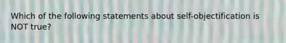 Which of the following statements about self-objectification is NOT true?