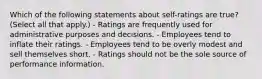 Which of the following statements about self-ratings are true? (Select all that apply.) - Ratings are frequently used for administrative purposes and decisions. - Employees tend to inflate their ratings. - Employees tend to be overly modest and sell themselves short. - Ratings should not be the sole source of performance information.