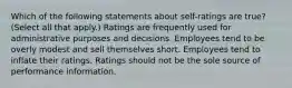 Which of the following statements about self-ratings are true? (Select all that apply.) Ratings are frequently used for administrative purposes and decisions. Employees tend to be overly modest and sell themselves short. Employees tend to inflate their ratings. Ratings should not be the sole source of performance information.