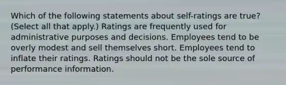 Which of the following statements about self-ratings are true? (Select all that apply.) Ratings are frequently used for administrative purposes and decisions. Employees tend to be overly modest and sell themselves short. Employees tend to inflate their ratings. Ratings should not be the sole source of performance information.