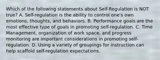 Which of the following statements about Self-Regulation is NOT true? A. Self-regulation is the ability to control one's own emotions, thoughts, and behaviors. B. Performance goals are the most effective type of goals in promoting self-regulation. C. Time Management, organization of work space, and progress monitoring are important considerations in promoting self-regulation. D. Using a variety of groupings for instruction can help scaffold self-regulation expectations.