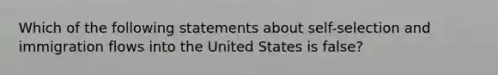 Which of the following statements about self-selection and immigration flows into the United States is false?