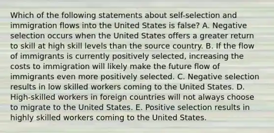 Which of the following statements about self-selection and immigration flows into the United States is false? A. Negative selection occurs when the United States offers a greater return to skill at high skill levels than the source country. B. If the flow of immigrants is currently positively selected, increasing the costs to immigration will likely make the future flow of immigrants even more positively selected. C. Negative selection results in low skilled workers coming to the United States. D. High-skilled workers in foreign countries will not always choose to migrate to the United States. E. Positive selection results in highly skilled workers coming to the United States.