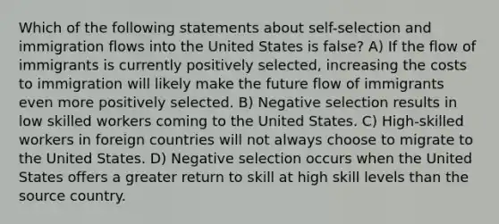 Which of the following statements about self-selection and immigration flows into the United States is false? A) If the flow of immigrants is currently positively selected, increasing the costs to immigration will likely make the future flow of immigrants even more positively selected. B) Negative selection results in low skilled workers coming to the United States. C) High-skilled workers in foreign countries will not always choose to migrate to the United States. D) Negative selection occurs when the United States offers a greater return to skill at high skill levels than the source country.