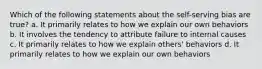 Which of the following statements about the self-serving bias are true? a. It primarily relates to how we explain our own behaviors b. It involves the tendency to attribute failure to internal causes c. It primarily relates to how we explain others' behaviors d. It primarily relates to how we explain our own behaviors