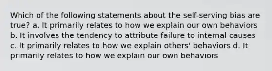 Which of the following statements about the self-serving bias are true? a. It primarily relates to how we explain our own behaviors b. It involves the tendency to attribute failure to internal causes c. It primarily relates to how we explain others' behaviors d. It primarily relates to how we explain our own behaviors