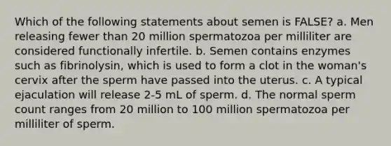 Which of the following statements about semen is FALSE? a. Men releasing fewer than 20 million spermatozoa per milliliter are considered functionally infertile. b. Semen contains enzymes such as fibrinolysin, which is used to form a clot in the woman's cervix after the sperm have passed into the uterus. c. A typical ejaculation will release 2-5 mL of sperm. d. The normal sperm count ranges from 20 million to 100 million spermatozoa per milliliter of sperm.