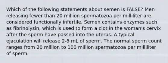 Which of the following statements about semen is FALSE? Men releasing fewer than 20 million spermatozoa per milliliter are considered functionally infertile. Semen contains enzymes such as fibrinolysin, which is used to form a clot in the woman's cervix after the sperm have passed into the uterus. A typical ejaculation will release 2-5 mL of sperm. The normal sperm count ranges from 20 million to 100 million spermatozoa per milliliter of sperm.