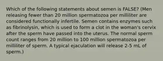 Which of the following statements about semen is FALSE? (Men releasing fewer than 20 million spermatozoa per milliliter are considered functionally infertile. Semen contains enzymes such as fibrinolysin, which is used to form a clot in the woman's cervix after the sperm have passed into the uterus. The normal sperm count ranges from 20 million to 100 million spermatozoa per milliliter of sperm. A typical ejaculation will release 2-5 mL of sperm.)