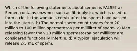 Which of the following statements about semen is FALSE? a) Semen contains enzymes such as fibrinolysin, which is used to form a clot in the woman's cervix after the sperm have passed into the uterus. b) The normal sperm count ranges from 20 million to 100 million spermatozoa per milliliter of sperm. c) Men releasing fewer than 20 million spermatozoa per milliliter are considered functionally infertile. d) A typical ejaculation will release 2-5 mL of sperm.