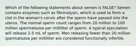 Which of the following statements about semen is FALSE? Semen contains enzymes such as fibrinolysin, which is used to form a clot in the woman's cervix after the sperm have passed into the uterus. The normal sperm count ranges from 20 million to 100 million spermatozoa per milliliter of sperm. A typical ejaculation will release 2-5 mL of sperm. Men releasing fewer than 20 million spermatozoa per milliliter are considered functionally infertile.