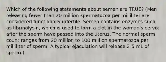 Which of the following statements about semen are TRUE? (Men releasing fewer than 20 million spermatozoa per milliliter are considered functionally infertile. Semen contains enzymes such as fibrinolysin, which is used to form a clot in the woman's cervix after the sperm have passed into the uterus. The normal sperm count ranges from 20 million to 100 million spermatozoa per milliliter of sperm. A typical ejaculation will release 2-5 mL of sperm.)