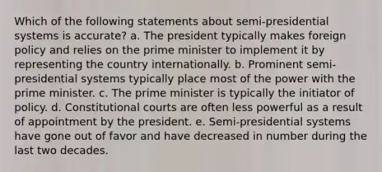 Which of the following statements about semi-presidential systems is accurate? a. The president typically makes foreign policy and relies on the prime minister to implement it by representing the country internationally. b. Prominent semi-presidential systems typically place most of the power with the prime minister. c. The prime minister is typically the initiator of policy. d. Constitutional courts are often less powerful as a result of appointment by the president. e. Semi-presidential systems have gone out of favor and have decreased in number during the last two decades.