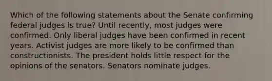 Which of the following statements about the Senate confirming federal judges is true? Until recently, most judges were confirmed. Only liberal judges have been confirmed in recent years. Activist judges are more likely to be confirmed than constructionists. The president holds little respect for the opinions of the senators. Senators nominate judges.