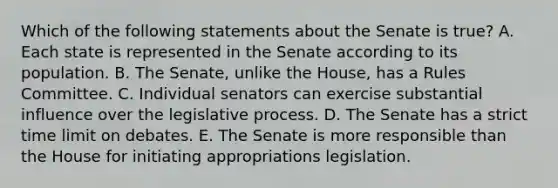 Which of the following statements about the Senate is true? A. Each state is represented in the Senate according to its population. B. The Senate, unlike the House, has a Rules Committee. C. Individual senators can exercise substantial influence over the legislative process. D. The Senate has a strict time limit on debates. E. The Senate is more responsible than the House for initiating appropriations legislation.