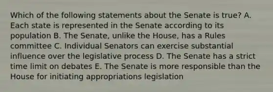 Which of the following statements about the Senate is true? A. Each state is represented in the Senate according to its population B. The Senate, unlike the House, has a Rules committee C. Individual Senators can exercise substantial influence over the legislative process D. The Senate has a strict time limit on debates E. The Senate is more responsible than the House for initiating appropriations legislation