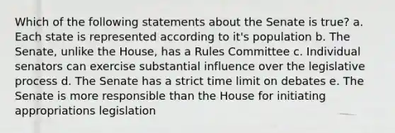 Which of the following statements about the Senate is true? a. Each state is represented according to it's population b. The Senate, unlike the House, has a Rules Committee c. Individual senators can exercise substantial influence over the legislative process d. The Senate has a strict time limit on debates e. The Senate is more responsible than the House for initiating appropriations legislation