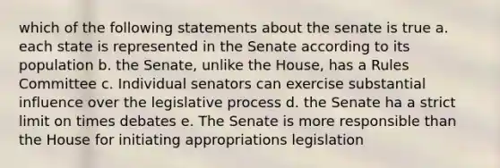 which of the following statements about the senate is true a. each state is represented in the Senate according to its population b. the Senate, unlike the House, has a Rules Committee c. Individual senators can exercise substantial influence over the legislative process d. the Senate ha a strict limit on times debates e. The Senate is more responsible than the House for initiating appropriations legislation