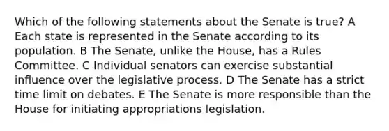 Which of the following statements about the Senate is true? A Each state is represented in the Senate according to its population. B The Senate, unlike the House, has a Rules Committee. C Individual senators can exercise substantial influence over the legislative process. D The Senate has a strict time limit on debates. E The Senate is more responsible than the House for initiating appropriations legislation.