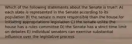 Which of the following statements about the Senate is true?: A) each state is represented in the Senate according to its population B) the senate is more responsible than the house for initiating appropriations legislation C) the senate unlike the house has a rules committee D) the Senate has a strict time limit on debates E) individual senators can exercise substantial influence over the legislative process