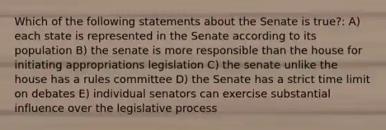 Which of the following statements about the Senate is true?: A) each state is represented in the Senate according to its population B) the senate is more responsible than the house for initiating appropriations legislation C) the senate unlike the house has a rules committee D) the Senate has a strict time limit on debates E) individual senators can exercise substantial influence over the legislative process