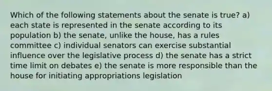 Which of the following statements about the senate is true? a) each state is represented in the senate according to its population b) the senate, unlike the house, has a rules committee c) individual senators can exercise substantial influence over the legislative process d) the senate has a strict time limit on debates e) the senate is more responsible than the house for initiating appropriations legislation