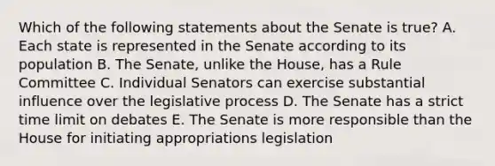 Which of the following statements about the Senate is true? A. Each state is represented in the Senate according to its population B. The Senate, unlike the House, has a Rule Committee C. Individual Senators can exercise substantial influence over the legislative process D. The Senate has a strict time limit on debates E. The Senate is more responsible than the House for initiating appropriations legislation