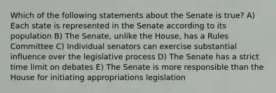 Which of the following statements about the Senate is true? A) Each state is represented in the Senate according to its population B) The Senate, unlike the House, has a Rules Committee C) Individual senators can exercise substantial influence over the legislative process D) The Senate has a strict time limit on debates E) The Senate is more responsible than the House for initiating appropriations legislation