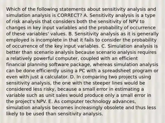 Which of the following statements about sensitivity analysis and simulation analysis is CORRECT? A. Sensitivity analysis is a type of risk analysis that considers both the sensitivity of NPV to changes in key input variables and the probability of occurrence of these variables' values. B. Sensitivity analysis as it is generally employed is incomplete in that it fails to consider the probability of occurrence of the key input variables. C. Simulation analysis is better than scenario analysis because scenario analysis requires a relatively powerful computer, coupled with an efficient financial planning software package, whereas simulation analysis can be done efficiently using a PC with a spreadsheet program or even with just a calculator. D. In comparing two projects using sensitivity analysis, the one with the steeper lines would be considered less risky, because a small error in estimating a variable such as unit sales would produce only a small error in the project's NPV. E. As computer technology advances, simulation analysis becomes increasingly obsolete and thus less likely to be used than sensitivity analysis.