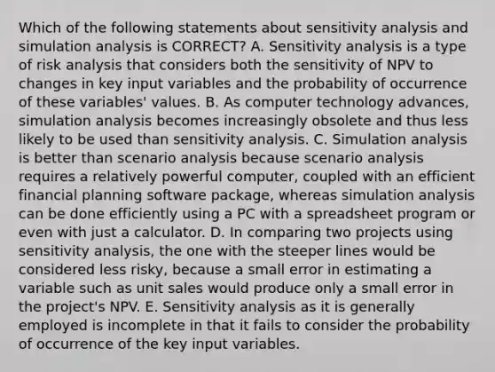 Which of the following statements about <a href='https://www.questionai.com/knowledge/kNtHhT385o-sensitivity-analysis' class='anchor-knowledge'>sensitivity analysis</a> and simulation analysis is CORRECT? A. Sensitivity analysis is a type of risk analysis that considers both the sensitivity of NPV to changes in key input variables and the probability of occurrence of these variables' values. B. As computer technology advances, simulation analysis becomes increasingly obsolete and thus less likely to be used than sensitivity analysis. C. Simulation analysis is better than scenario analysis because scenario analysis requires a relatively powerful computer, coupled with an efficient financial planning software package, whereas simulation analysis can be done efficiently using a PC with a spreadsheet program or even with just a calculator. D. In comparing two projects using sensitivity analysis, the one with the steeper lines would be considered less risky, because a small error in estimating a variable such as unit sales would produce only a small error in the project's NPV. E. Sensitivity analysis as it is generally employed is incomplete in that it fails to consider the probability of occurrence of the key input variables.