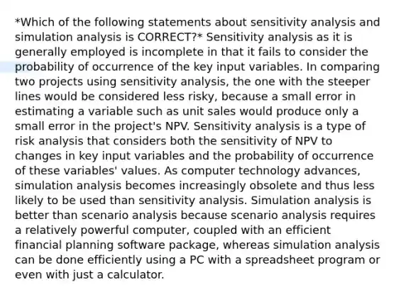 *Which of the following statements about sensitivity analysis and simulation analysis is CORRECT?* Sensitivity analysis as it is generally employed is incomplete in that it fails to consider the probability of occurrence of the key input variables. In comparing two projects using sensitivity analysis, the one with the steeper lines would be considered less risky, because a small error in estimating a variable such as unit sales would produce only a small error in the project's NPV. Sensitivity analysis is a type of risk analysis that considers both the sensitivity of NPV to changes in key input variables and the probability of occurrence of these variables' values. As computer technology advances, simulation analysis becomes increasingly obsolete and thus less likely to be used than sensitivity analysis. Simulation analysis is better than scenario analysis because scenario analysis requires a relatively powerful computer, coupled with an efficient financial planning software package, whereas simulation analysis can be done efficiently using a PC with a spreadsheet program or even with just a calculator.