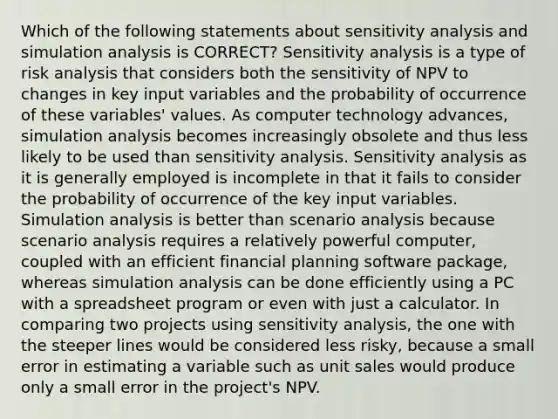 Which of the following statements about <a href='https://www.questionai.com/knowledge/kNtHhT385o-sensitivity-analysis' class='anchor-knowledge'>sensitivity analysis</a> and simulation analysis is CORRECT? Sensitivity analysis is a type of risk analysis that considers both the sensitivity of NPV to changes in key input variables and the probability of occurrence of these variables' values. As computer technology advances, simulation analysis becomes increasingly obsolete and thus less likely to be used than sensitivity analysis. Sensitivity analysis as it is generally employed is incomplete in that it fails to consider the probability of occurrence of the key input variables. Simulation analysis is better than scenario analysis because scenario analysis requires a relatively powerful computer, coupled with an efficient financial planning software package, whereas simulation analysis can be done efficiently using a PC with a spreadsheet program or even with just a calculator. In comparing two projects using sensitivity analysis, the one with the steeper lines would be considered less risky, because a small error in estimating a variable such as unit sales would produce only a small error in the project's NPV.