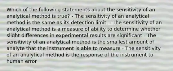 Which of the following statements about the sensitivity of an analytical method is true? - The sensitivity of an analytical method is the same as its detection limit. - The sensitivity of an analytical method is a measure of ability to determine whether slight differences in experimental results are significant - The sensitivity of an analytical method is the smallest amount of analyte that the instrument is able to measure - The sensitivity of an analytical method is the response of the instrument to human error