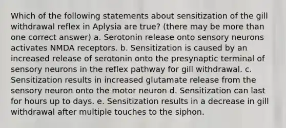 Which of the following statements about sensitization of the gill withdrawal reflex in Aplysia are true? (there may be more than one correct answer) a. Serotonin release onto sensory neurons activates NMDA receptors. b. Sensitization is caused by an increased release of serotonin onto the presynaptic terminal of sensory neurons in the reflex pathway for gill withdrawal. c. Sensitization results in increased glutamate release from the sensory neuron onto the motor neuron d. Sensitization can last for hours up to days. e. Sensitization results in a decrease in gill withdrawal after multiple touches to the siphon.