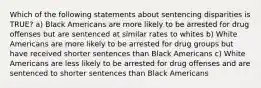 Which of the following statements about sentencing disparities is TRUE? a) Black Americans are more likely to be arrested for drug offenses but are sentenced at similar rates to whites b) White Americans are more likely to be arrested for drug groups but have received shorter sentences than Black Americans c) White Americans are less likely to be arrested for drug offenses and are sentenced to shorter sentences than Black Americans