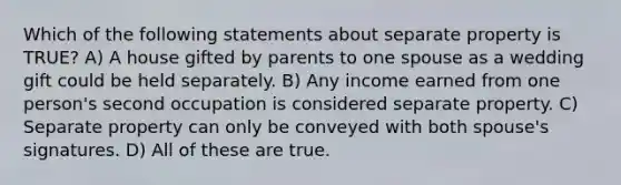 Which of the following statements about separate property is TRUE? A) A house gifted by parents to one spouse as a wedding gift could be held separately. B) Any income earned from one person's second occupation is considered separate property. C) Separate property can only be conveyed with both spouse's signatures. D) All of these are true.