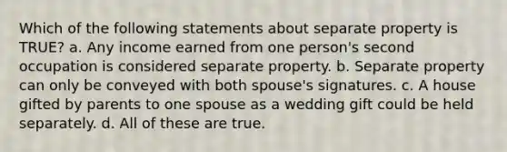 Which of the following statements about separate property is TRUE? a. Any income earned from one person's second occupation is considered separate property. b. Separate property can only be conveyed with both spouse's signatures. c. A house gifted by parents to one spouse as a wedding gift could be held separately. d. All of these are true.