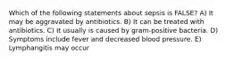 Which of the following statements about sepsis is FALSE? A) It may be aggravated by antibiotics. B) It can be treated with antibiotics. C) It usually is caused by gram-positive bacteria. D) Symptoms include fever and decreased blood pressure. E) Lymphangitis may occur