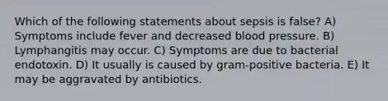 Which of the following statements about sepsis is false? A) Symptoms include fever and decreased blood pressure. B) Lymphangitis may occur. C) Symptoms are due to bacterial endotoxin. D) It usually is caused by gram-positive bacteria. E) It may be aggravated by antibiotics.