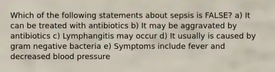 Which of the following statements about sepsis is FALSE? a) It can be treated with antibiotics b) It may be aggravated by antibiotics c) Lymphangitis may occur d) It usually is caused by gram negative bacteria e) Symptoms include fever and decreased blood pressure