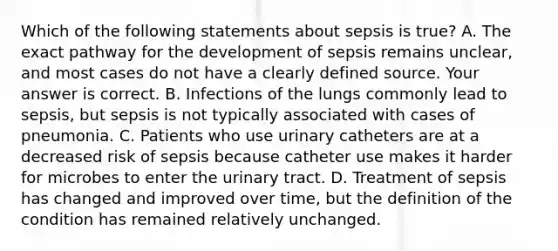 Which of the following statements about sepsis is true​? A. The exact pathway for the development of sepsis remains​ unclear, and most cases do not have a clearly defined source. Your answer is correct. B. Infections of the lungs commonly lead to​ sepsis, but sepsis is not typically associated with cases of pneumonia. C. Patients who use urinary catheters are at a decreased risk of sepsis because catheter use makes it harder for microbes to enter the urinary tract. D. Treatment of sepsis has changed and improved over​ time, but the definition of the condition has remained relatively unchanged.