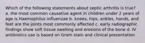 Which of the following statements about septic arthritis is true? a. the most common causative agent in children under 2 years of age is Haemophilus influenzae b. knees, hips, ankles, hands, and feet are the joints most commonly affected c. early radiographic findings show soft tissue swelling and erosions of the bone d. IV antibiotics use is based on Gram stain and clinical presentation