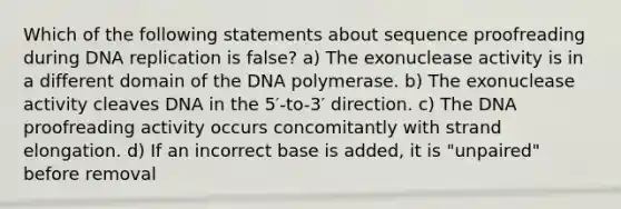 Which of the following statements about sequence proofreading during <a href='https://www.questionai.com/knowledge/kofV2VQU2J-dna-replication' class='anchor-knowledge'>dna replication</a> is false? a) The exonuclease activity is in a different domain of the DNA polymerase. b) The exonuclease activity cleaves DNA in the 5′-to-3′ direction. c) The DNA proofreading activity occurs concomitantly with strand elongation. d) If an incorrect base is added, it is "unpaired" before removal