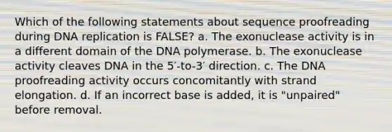 Which of the following statements about sequence proofreading during DNA replication is FALSE? a. The exonuclease activity is in a different domain of the DNA polymerase. b. The exonuclease activity cleaves DNA in the 5′-to-3′ direction. c. The DNA proofreading activity occurs concomitantly with strand elongation. d. If an incorrect base is added, it is "unpaired" before removal.