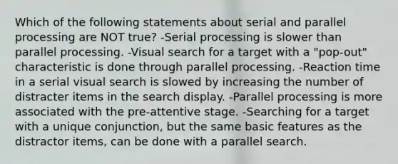 Which of the following statements about serial and parallel processing are NOT true? -Serial processing is slower than parallel processing. -Visual search for a target with a "pop-out" characteristic is done through parallel processing. -Reaction time in a serial visual search is slowed by increasing the number of distracter items in the search display. -Parallel processing is more associated with the pre-attentive stage. -Searching for a target with a unique conjunction, but the same basic features as the distractor items, can be done with a parallel search.